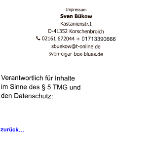 Impressum Sven Bükow Kastanienstr.1  D-41352 Korschenbroich    02161 672044 + 01713390666   sbuekow@t-online.de sven-cigar-box-blues.de   Verantwortlich für Inhalte  im Sinne des § 5 TMG und  den Datenschutz:    zurück…