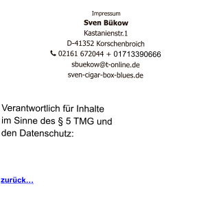 Impressum Sven Bükow Kastanienstr.1  D-41352 Korschenbroich    02161 672044 + 01713390666   sbuekow@t-online.de sven-cigar-box-blues.de   Verantwortlich für Inhalte  im Sinne des § 5 TMG und  den Datenschutz:    zurück…