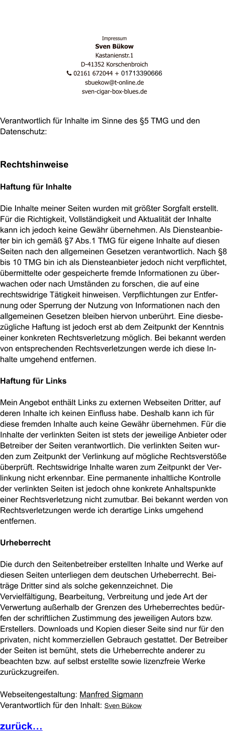 Impressum Sven Bükow Kastanienstr.1  D-41352 Korschenbroich    02161 672044 + 01713390666   sbuekow@t-online.de sven-cigar-box-blues.de   Verantwortlich für Inhalte im Sinne des §5 TMG und den Datenschutz:   Rechtshinweise  Haftung für Inhalte  Die Inhalte meiner Seiten wurden mit größter Sorgfalt erstellt. Für die Richtigkeit, Vollständigkeit und Aktualität der Inhalte kann ich jedoch keine Gewähr übernehmen. Als Diensteanbieter bin ich gemäß §7 Abs.1 TMG für eigene Inhalte auf diesen Seiten nach den allgemeinen Gesetzen verantwortlich. Nach §8 bis 10 TMG bin ich als Diensteanbieter jedoch nicht verpflichtet, übermittelte oder gespeicherte fremde Informationen zu überwachen oder nach Umständen zu forschen, die auf eine rechtswidrige Tätigkeit hinweisen. Verpflichtungen zur Entfernung oder Sperrung der Nutzung von Informationen nach den allgemeinen Gesetzen bleiben hiervon unberührt. Eine diesbezügliche Haftung ist jedoch erst ab dem Zeitpunkt der Kenntnis einer konkreten Rechtsverletzung möglich. Bei bekannt werden von entsprechenden Rechtsverletzungen werde ich diese Inhalte umgehend entfernen.  Haftung für Links  Mein Angebot enthält Links zu externen Webseiten Dritter, auf deren Inhalte ich keinen Einfluss habe. Deshalb kann ich für diese fremden Inhalte auch keine Gewähr übernehmen. Für die Inhalte der verlinkten Seiten ist stets der jeweilige Anbieter oder Betreiber der Seiten verantwortlich. Die verlinkten Seiten wurden zum Zeitpunkt der Verlinkung auf mögliche Rechtsverstöße überprüft. Rechtswidrige Inhalte waren zum Zeitpunkt der Verlinkung nicht erkennbar. Eine permanente inhaltliche Kontrolle der verlinkten Seiten ist jedoch ohne konkrete Anhaltspunkte einer Rechtsverletzung nicht zumutbar. Bei bekannt werden von Rechtsverletzungen werde ich derartige Links umgehend entfernen.  Urheberrecht  Die durch den Seitenbetreiber erstellten Inhalte und Werke auf diesen Seiten unterliegen dem deutschen Urheberrecht. Beiträge Dritter sind als solche gekennzeichnet. Die Vervielfältigung, Bearbeitung, Verbreitung und jede Art der Verwertung außerhalb der Grenzen des Urheberrechtes bedürfen der schriftlichen Zustimmung des jeweiligen Autors bzw. Erstellers. Downloads und Kopien dieser Seite sind nur für den privaten, nicht kommerziellen Gebrauch gestattet. Der Betreiber der Seiten ist bemüht, stets die Urheberrechte anderer zu beachten bzw. auf selbst erstellte sowie lizenzfreie Werke zurückzugreifen.  Webseitengestaltung: Manfred Sigmann Verantwortlich für den Inhalt: Sven Bükow  zurück…